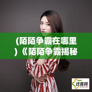 (陌陌争霸在哪里) 《陌陌争霸揭秘：揭开社交角逐背后的网络影响力与用户行为变迁》【解读】